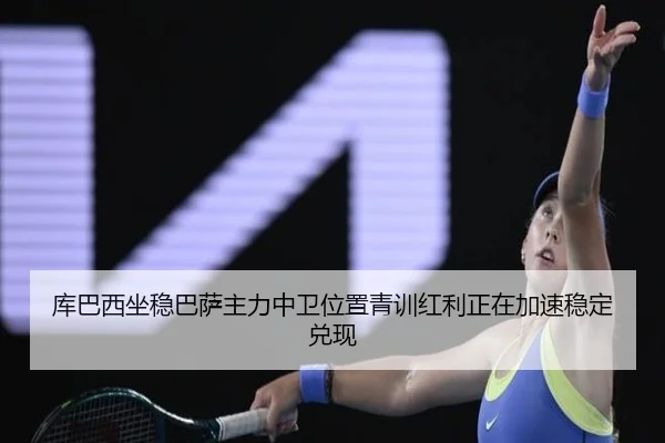 库巴西坐稳巴萨主力中卫位置青训红利正在加速稳定兑现