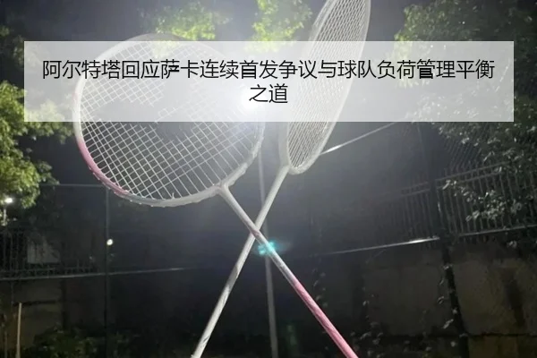 阿尔特塔回应萨卡连续首发争议与球队负荷管理平衡之道