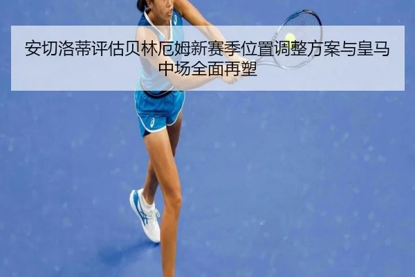 安切洛蒂评估贝林厄姆新赛季位置调整方案与皇马中场全面再塑