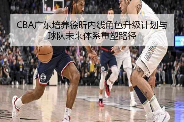 CBA广东培养徐昕内线角色升级计划与球队未来体系重塑路径